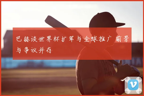 巴赫谈世界杯扩军与全球推广 前景与争议并存
