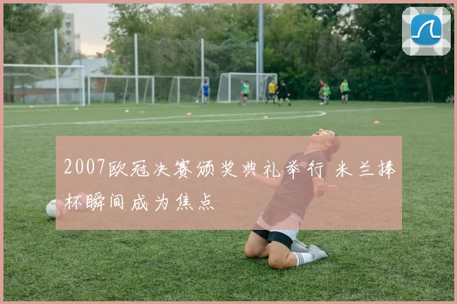 2007欧冠决赛颁奖典礼举行 米兰捧杯瞬间成为焦点