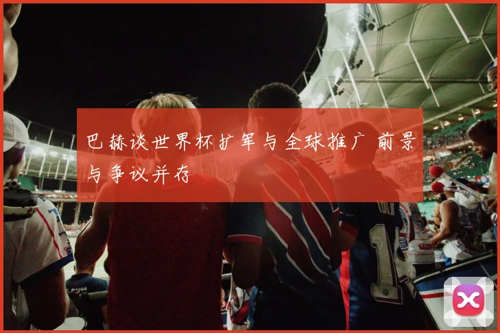 巴赫谈世界杯扩军与全球推广 前景与争议并存