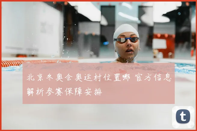 北京冬奥会奥运村位置哪 官方信息解析参赛保障安排