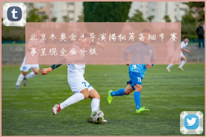 北京冬奥会总导演揭秘筹备细节 赛事呈现全面升级