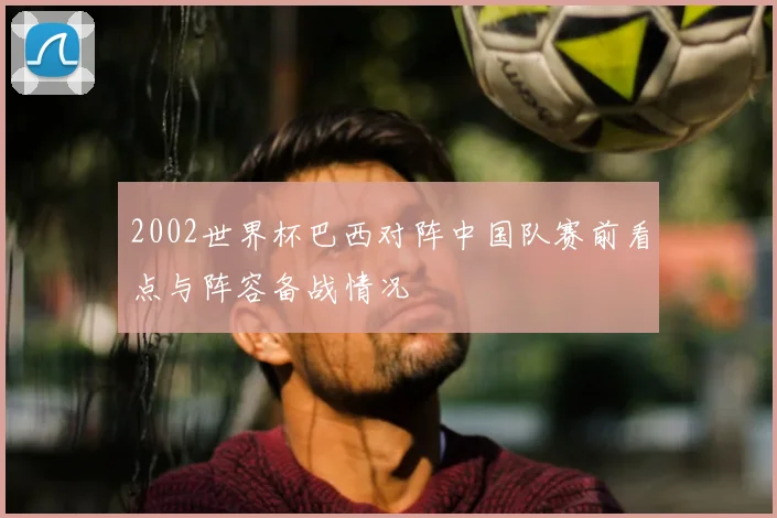 2002世界杯巴西对阵中国队赛前看点与阵容备战情况