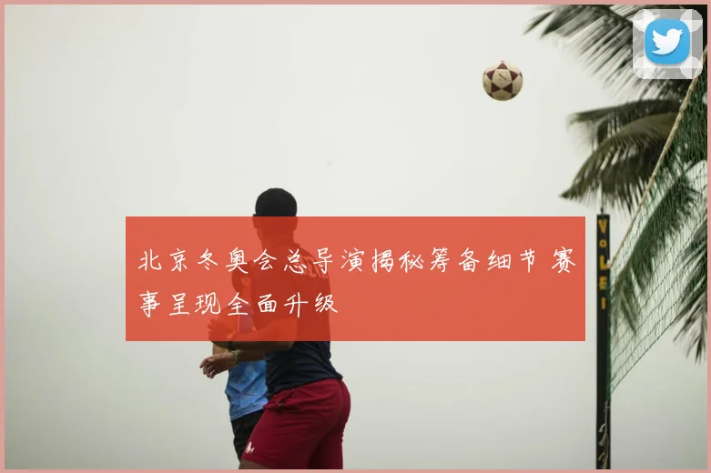 北京冬奥会总导演揭秘筹备细节 赛事呈现全面升级
