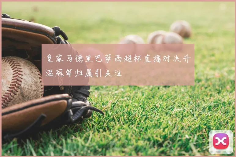 皇家马德里巴萨西超杯直播对决升温冠军归属引关注