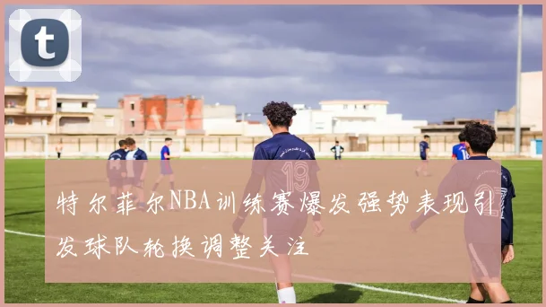特尔菲尔NBA训练赛爆发强势表现引发球队轮换调整关注