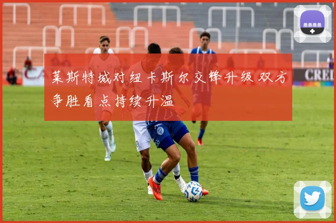莱斯特城对纽卡斯尔交锋升级 双方争胜看点持续升温