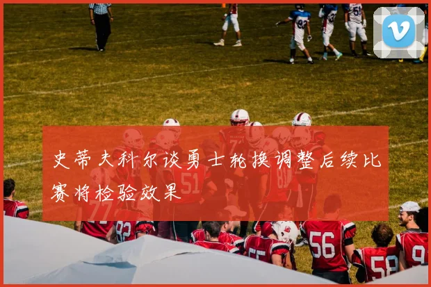 史蒂夫科尔谈勇士轮换调整后续比赛将检验效果
