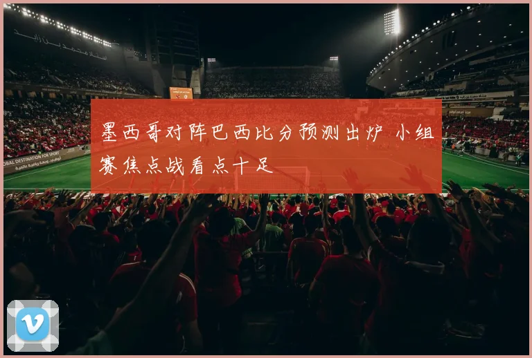 墨西哥对阵巴西比分预测出炉 小组赛焦点战看点十足