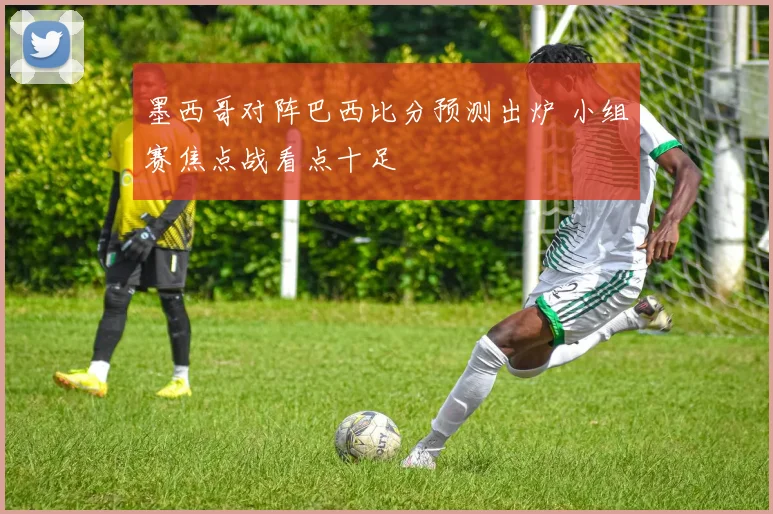 墨西哥对阵巴西比分预测出炉 小组赛焦点战看点十足