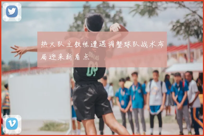 热火队主教练遭遇调整球队战术布局迎来新看点