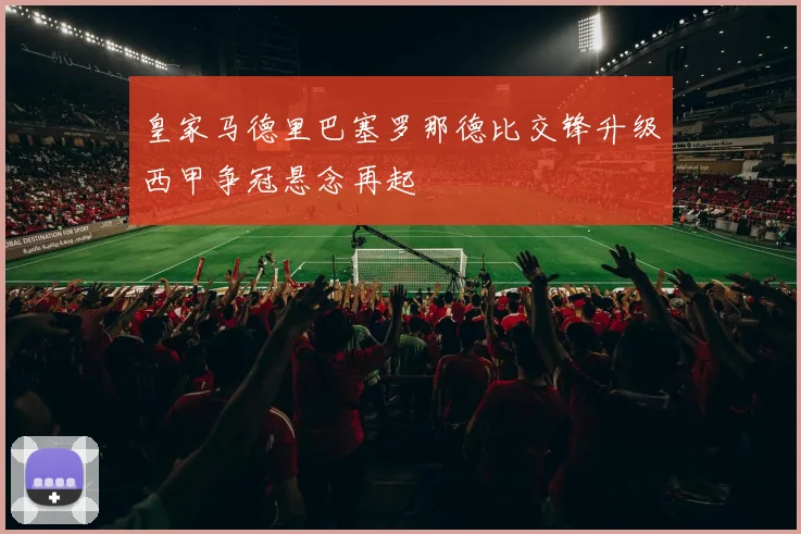 皇家马德里巴塞罗那德比交锋升级西甲争冠悬念再起