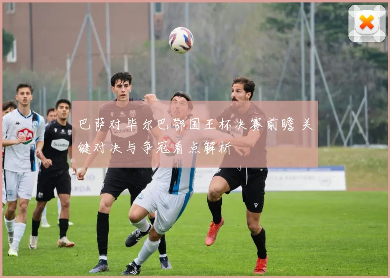 巴萨对毕尔巴鄂国王杯决赛前瞻 关键对决与争冠看点解析