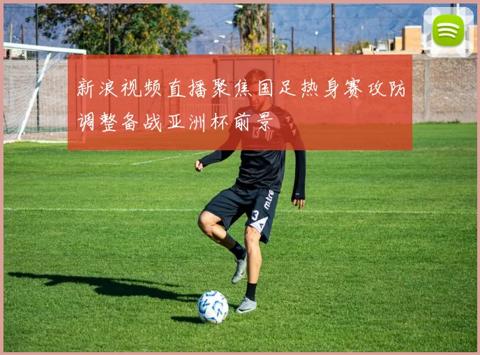 新浪视频直播聚焦国足热身赛攻防调整备战亚洲杯前景
