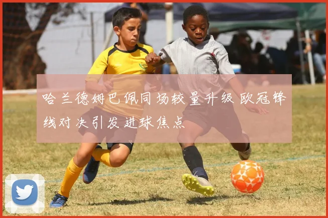 哈兰德姆巴佩同场较量升级 欧冠锋线对决引发进球焦点