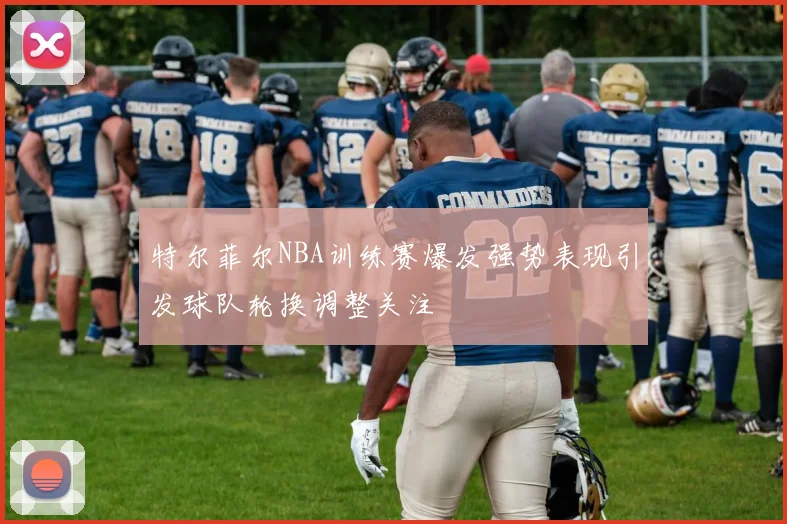 特尔菲尔NBA训练赛爆发强势表现引发球队轮换调整关注