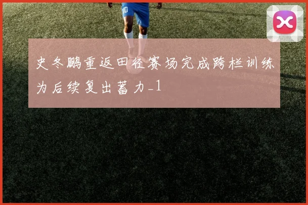 史冬鹏重返田径赛场完成跨栏训练为后续复出蓄力_1